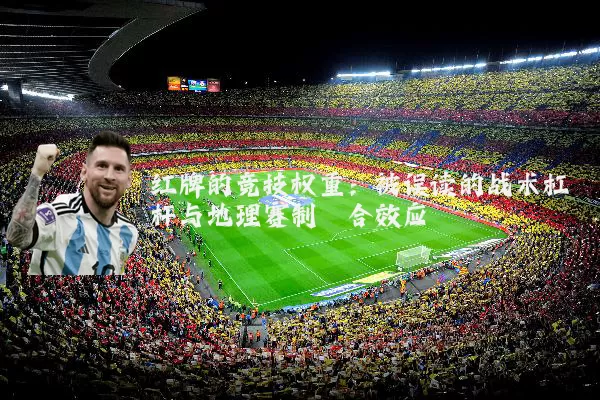 红牌的竞技权重：被误读的战术杠杆与地理赛制耦合效应